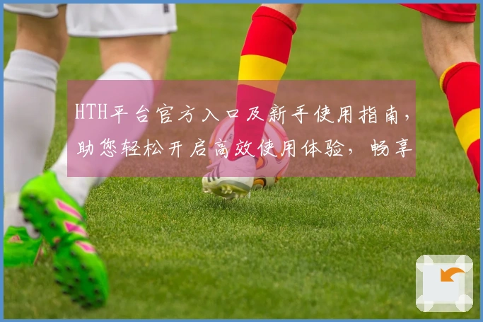 HTH平台官方入口及新手使用指南，助您轻松开启高效使用体验，畅享便捷服务