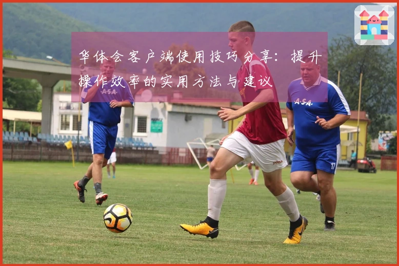 华体会客户端使用技巧分享：提升操作效率的实用方法与建议