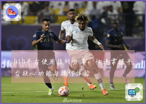 hth平台使用技巧分享，快速掌握平台核心功能与操作体验